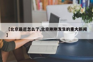 【北京最近怎么了,北京刚刚发生的重大新闻】