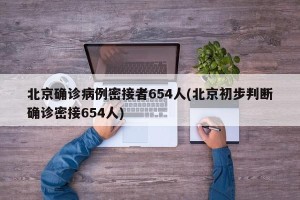 北京确诊病例密接者654人(北京初步判断确诊密接654人)