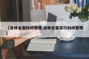 【吉林全面封闭管理,吉林全面实行封闭管理】