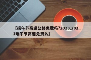 【端午节高速公路免费吗?2023,2021端午节高速免费么】