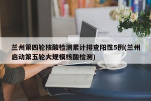 兰州第四轮核酸检测累计排查阳性5例(兰州启动第五轮大规模核酸检测)