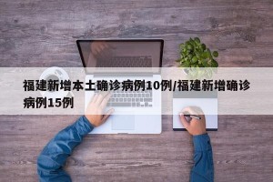 福建新增本土确诊病例10例/福建新增确诊病例15例