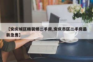 【安庆城区精装修二手房,安庆市区二手房最新急售】