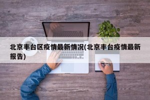 北京丰台区疫情最新情况(北京丰台疫情最新报告)