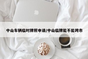 中山车辆临时牌照申请/中山临牌能不能跨市