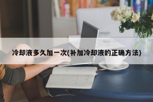 冷却液多久加一次(补加冷却液的正确方法)