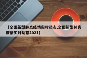 【全国新型肺炎疫情实时动态,全国新型肺炎疫情实时动态2021】