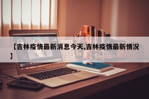 【吉林疫情最新消息今天,吉林疫情最新情况】