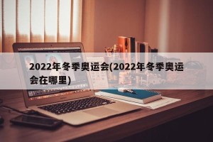 2022年冬季奥运会(2022年冬季奥运会在哪里)