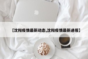 【沈阳疫情最新动态,沈阳疫情最新通报】
