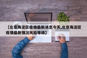 【北京海淀区疫情最新消息今天,北京海淀区疫情最新情况风险等级】