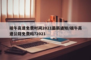 端午高速免费时间2021最新通知/端午高速公路免费吗?2021