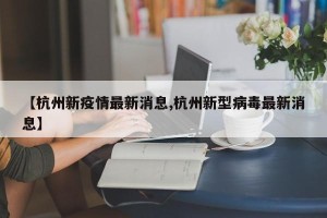 【杭州新疫情最新消息,杭州新型病毒最新消息】