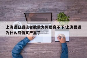 上海近日感染者数量为何居高不下/上海最近为什么疫情又严重了