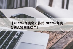 【2022年冬奥会闭幕式,2022年冬奥会纪念钞回收费用】