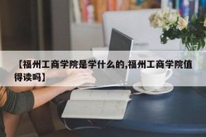 【福州工商学院是学什么的,福州工商学院值得读吗】