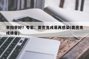 早阳早好？专家：奥密克戎易再感染(奥密克戎读音)