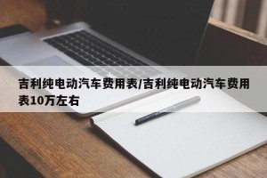 吉利纯电动汽车费用表/吉利纯电动汽车费用表10万左右