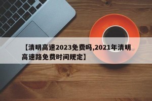 【清明高速2023免费吗,2021年清明高速路免费时间规定】