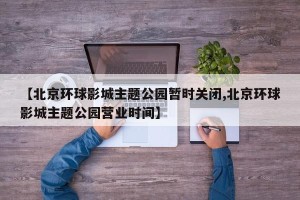 【北京环球影城主题公园暂时关闭,北京环球影城主题公园营业时间】