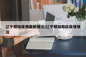 辽宁朝阳疫情最新情况/辽宁朝阳地区疫情情况