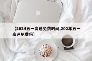 【2024五一高速免费时间,202年五一高速免费吗】