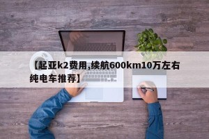 【起亚k2费用,续航600km10万左右纯电车推荐】