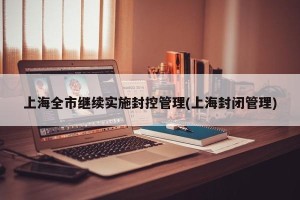 上海全市继续实施封控管理(上海封闭管理)