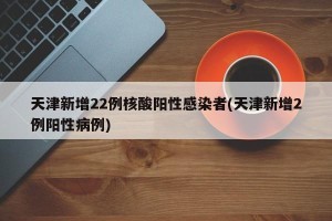 天津新增22例核酸阳性感染者(天津新增2例阳性病例)