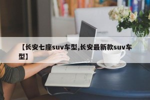 【长安七座suv车型,长安最新款suv车型】