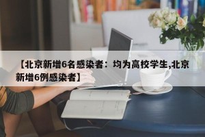【北京新增6名感染者：均为高校学生,北京新增6例感染者】