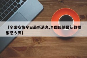 【全国疫情今日最新消息,全国疫情最新数据消息今天】