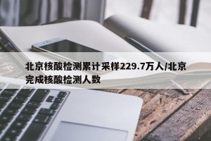北京核酸检测累计采样229.7万人/北京完成核酸检测人数