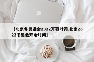 【北京冬奥运会2022开幕时间,北京2022冬奥会开始时间】