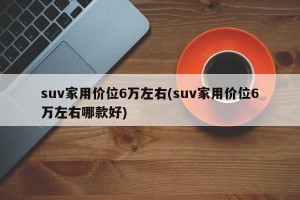 suv家用价位6万左右(suv家用价位6万左右哪款好)