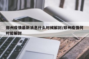 郑州疫情最新消息什么时候解封/郑州疫情何时能解封