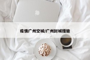 疫情广州空城/广州封城措施