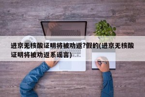 进京无核酸证明将被劝返?假的(进京无核酸证明将被劝返系谣言)