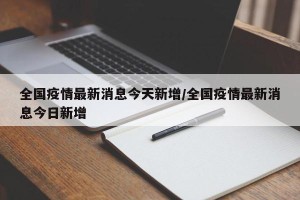 全国疫情最新消息今天新增/全国疫情最新消息今日新增