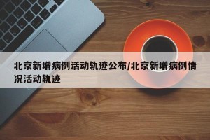 北京新增病例活动轨迹公布/北京新增病例情况活动轨迹