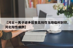 【河北一男子返乡后查出阳性当地临时封控,河北阳性病例】