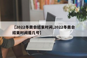 【2022冬奥会结束时间,2022冬奥会结束时间是几号】