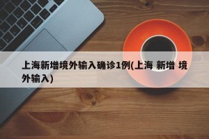 上海新增境外输入确诊1例(上海 新增 境外输入)