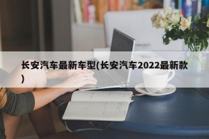 长安汽车最新车型(长安汽车2022最新款)