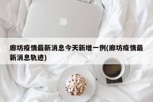 廊坊疫情最新消息今天新增一例(廊坊疫情最新消息轨迹)