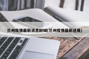 兰州疫情最新消息封城(兰州疫情最新进展)