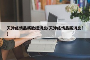 天津疫情最新数据消息(天津疫情最新消息?)