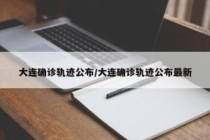 大连确诊轨迹公布/大连确诊轨迹公布最新