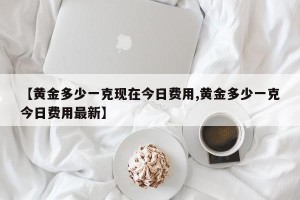 【黄金多少一克现在今日费用,黄金多少一克今日费用最新】