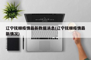 辽宁抚顺疫情最新数据消息(辽宁抚顺疫情最新情况)
